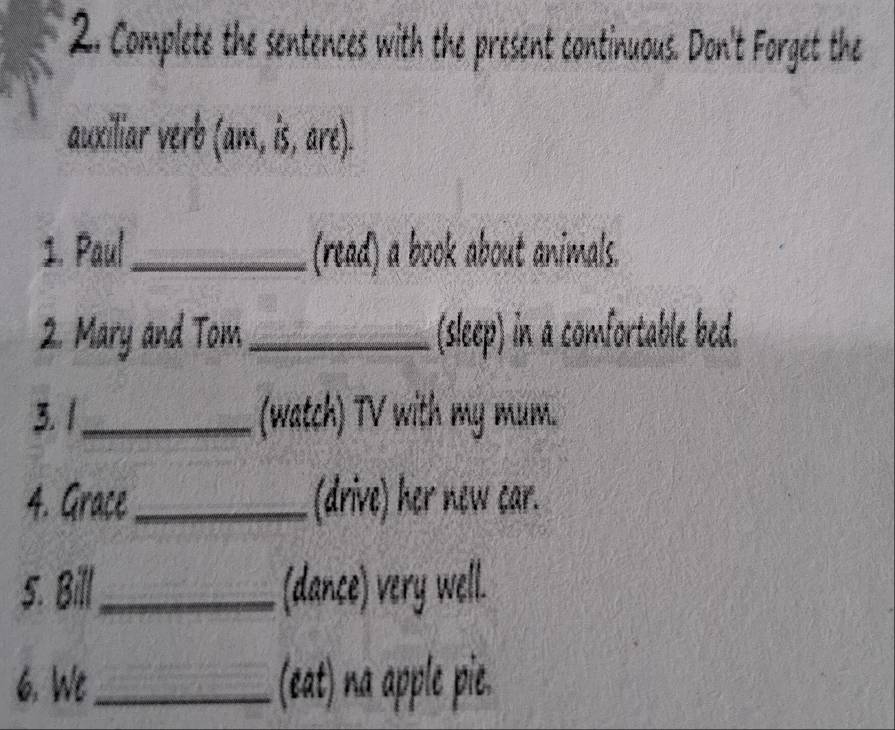 Complete the sentences with the present continuous. Don't Forget the 
auxiliar verb (ant,is,are). 
1. Paul_ (read) a book about animals. 
2. Mary and Tom_ (sleep) in a comfortable bed. 
3.1_ (watch) TV with my mum. 
4. Grace _(drive) her new car. 
5. Bill_ (dance) very well. 
6. We_ (eat) na apple pie.