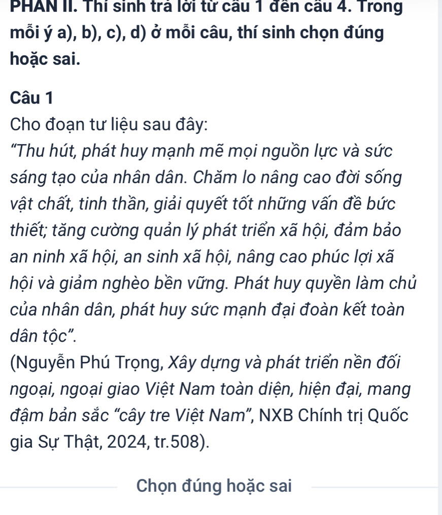 PHAN II. Thí sinh trả lời từ cầu 1 đến cầu 4. Trong 
mỗi ya),b),c) ), d) ở mỗi câu, thí sinh chọn đúng 
hoặc sai. 
Câu 1 
Cho đoạn tư liệu sau đây: 
"Thu hút, phát huy mạnh mẽ mọi nguồn lực và sức 
sáng tạo của nhân dân. Chăm lo nâng cao đời sống 
vật chất, tinh thần, giải quyết tốt những vấn đề bức 
thiết; tăng cường quản lý phát triển xã hội, đảm bảo 
an ninh xã hội, an sinh xã hội, nâng cao phúc lợi xã 
hội và giảm nghèo bền vững. Phát huy quyền làm chủ 
của nhân dân, phát huy sức mạnh đại đoàn kết toàn 
dân tộc". 
(Nguyễn Phú Trọng, Xây dựng và phát triển nền đối 
ngoại, ngoại giao Việt Nam toàn diện, hiện đại, mang 
đậm bản sắc “cây tre Việt Nam”, NXB Chính trị Quốc 
gia Sự Thật, 2024, tr. 508). 
Chọn đúng hoặc sai