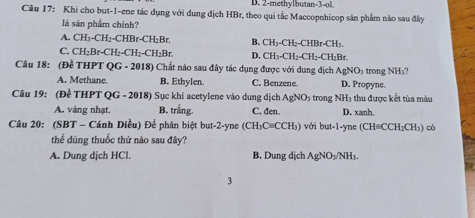 D. 2 -methylbutan -3 -ol.
Câu 17: Khi cho but -1 -ene tác dụng với dung dịch HBr, theo qui tắc Maccopnhicop sản phẩm nào sau đây
là sản phẩm chính?
A. CH_3-CH_2-CHBr-CH_2Br. B. CH_3-CH_2-CHBr-CH_3.
C. CH_2Br-CH_2-CH_2-CH_2Br.
D. CH_3-CH_2-CH_2-CH_2Br. 
Câu 18: (Đề THPT QG-20 18) Chất nào sau đây tác dụng được với dung dịch AgNO_3 trong NH₃?
A. Methane. B. Ethylen. C. Benzene. D. Propyne.
Câu 19: (Đề THPT QG - 2018) Sục khí acetylene vào dung dịch AgNO_3 trong NH_3 thu được kết tủa màu
A. vàng nhạt. B. rang C. đen. D. xanh.
Câu 20: (SBT - Cánh Diều) Để phân biệt but -2 -yne (CH_3Cequiv CCH_3) với but -1 -yne (CHequiv CCH_2CH_3) có
thể dùng thuốc thử nào sau đây?
A. Dung dịch HCl. B. Dung dịch AgNO_3/NH_3. 
3