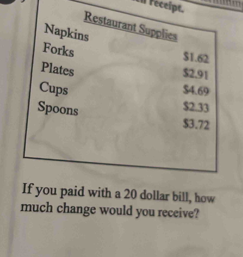 ti receipt. 
Restaurant Supplies 
Napkins 
Forks
$1.62
Plates
$2.91
Cups $4.69
Spoons
$2.33
$3.72
If you paid with a 20 dollar bill, how 
much change would you receive?