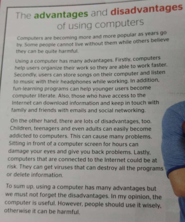 The advantages and disadvantages 
of using computers 
Computers are becoming more and more popular as years go 
by. Some people cannot live without them while others believe 
they can be quite harmful. 
Using a computer has many advantages. Firstly, computers 
help users organize their work so they are able to work faster. 
Secondly, users can store songs on their computer and listen 
to music with their headphones while working. In addition, 
fun-learning programs can help younger users become 
computer literate. Also, those who have access to the 
Internet can download information and keep in touch with 
family and friends with emails and social networking. 
On the other hand, there are lots of disadvantages, too. 
Children, teenagers and even adults can easily become 
addicted to computers. This can cause many problems. 
Sitting in front of a computer screen for hours can 
damage your eyes and give you back problems. Lastly, 
computers that are connected to the Internet could be at 
risk. They can get viruses that can destroy all the programs 
or delete information. 
To sum up, using a computer has many advantages but 
we must not forget the disadvantages. In my opinion, the 
computer is useful. However, people should use it wisely, 
otherwise it can be harmful.