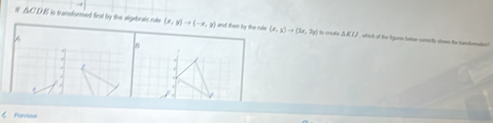 △ CDE is transformed first by the aigabulc rule (x,y)to (-x,y) and then by the rule (x,y)to (2x,2y)
A
o creañe △ KIJ , which of the figures below comectly oloes the transfmatioe ?
B
+
Piton