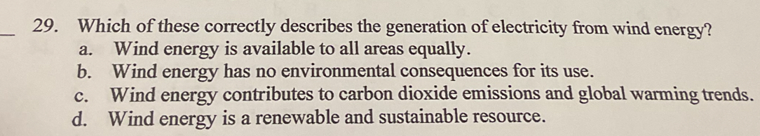 Which of these correctly describes the generation of electricity from wind energy?
a. Wind energy is available to all areas equally.
b. Wind energy has no environmental consequences for its use.
c. Wind energy contributes to carbon dioxide emissions and global warming trends.
d. Wind energy is a renewable and sustainable resource.