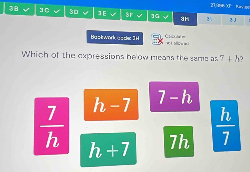 27,896 XP Kavlee
3 B 3 C 3D 3 E 3F 3G 3H 31 3 J 5
Bookwork code: 3H Calculator
not allowed
Which of the expressions below means the same as 7+h ?
h-7 7-h
 7/h  h+7
7h  h/7 