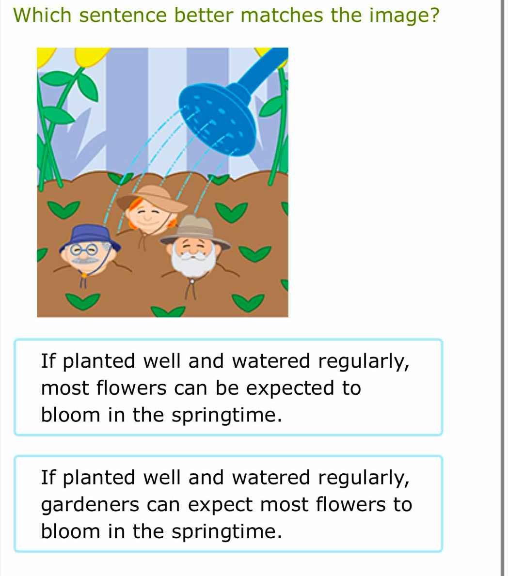 Which sentence better matches the image?
If planted well and watered regularly,
most flowers can be expected to
bloom in the springtime.
If planted well and watered regularly,
gardeners can expect most flowers to
bloom in the springtime.