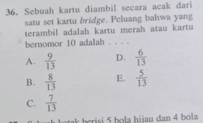 Sebuah kartu diambil secara acak dari
satu set kartu bridge. Peluang bahwa yang
terambil adalah kartu merah atau kartu
bernomor 10 adalah . . . .
A.  9/13  D.  6/13 
B.  8/13  E.  5/13 
C.  7/13 
atek berisi 5 bola hijau dan 4 bola