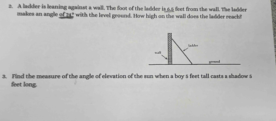 A ladder is leaning against a wall. The foot of the ladder is 6.5 feet from the wall. The ladder 
makes an angle of 74° with the level ground. How high on the wall does the ladder reach? 
3. Find the measure of the angle of elevation of the sun when a boy 5 feet tall casts a shadow 5
feet long.