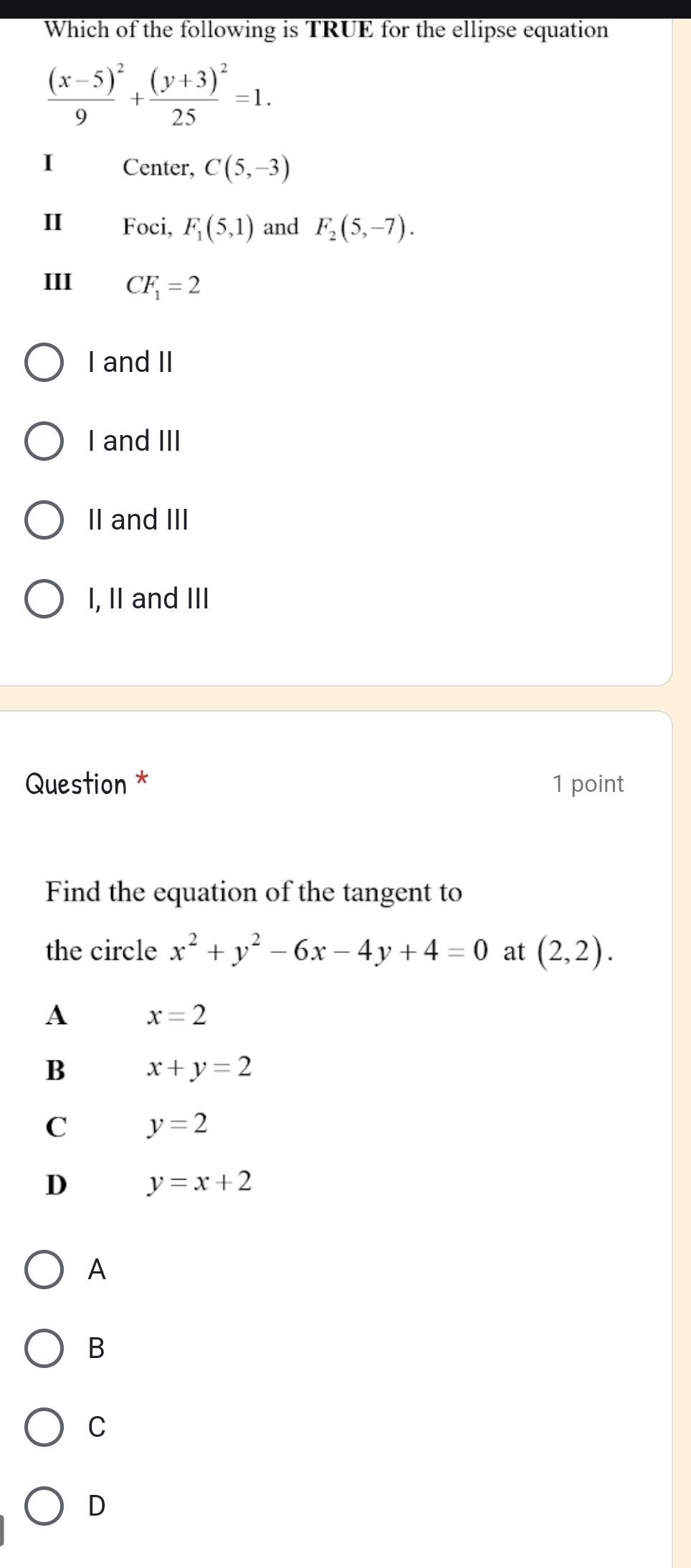 Which of the following is TRUE for the ellipse equation
frac (x-5)^29+frac (y+3)^225=1. 
I Center, C(5,-3)
I Foci, F_1(5,1) and F_2(5,-7). 
III CF_1=2
I and II
I and III
II and III
I, II and III
Question * 1 point
Find the equation of the tangent to
the circle x^2+y^2-6x-4y+4=0 at (2,2).
A x=2
B x+y=2
C y=2
D y=x+2
A
B
C
D