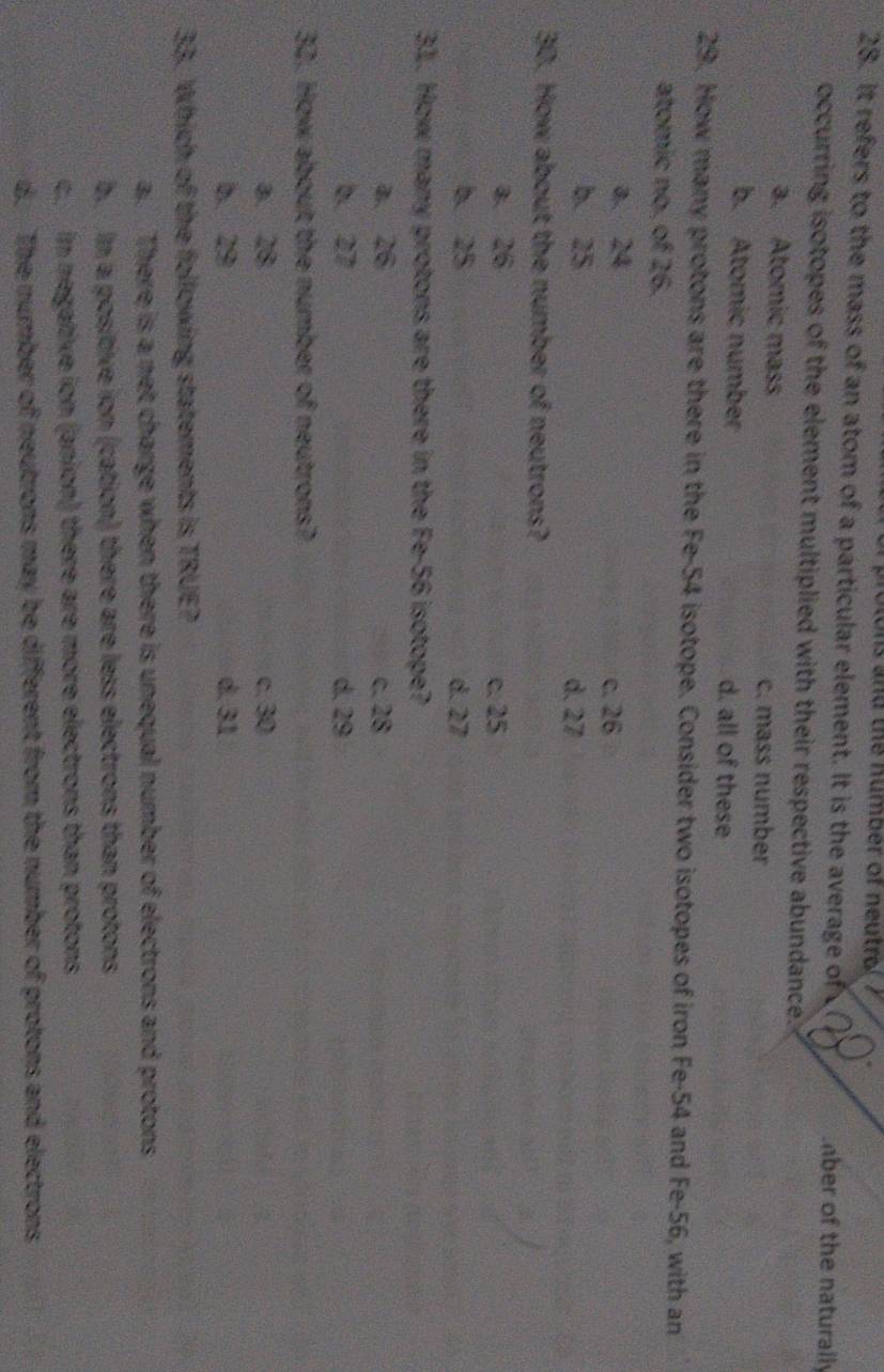 and the number of ne tro 
28. It refers to the mass of an atom of a particular element. It is the average of mber of the naturally
occurring isotopes of the element multiplied with their respective abundance.
a. Atomic mass c. mass number
b. Atomic number d. all of these
29. How many protons are there in the Fe- 54 isotope. Consider two isotopes of iron Fe- 54 and Fe-56, with an
atomic no. of 26.
a. 24 c. 26
b. 25 d. 27
30. How about the number of neutrons?
a. 26 c. 25
b. 25 d. 27
31. How many protons are there in the Fe- 56 isotope?
a. 26 c. 28
b. 27 d. 29
32. How about the number of neutrons?
a. 28 c. 30
b. 29 d. 31
33. Which of the following statements is TRUE?
a. There is a net charge when there is unequal number of electrons and protons
b. In a positive ion (cation) there are less electrons than protons
c. in negative ion (anion) there are more electrons than protons
d. The number of neutrons may be different from the number of protons and electrons