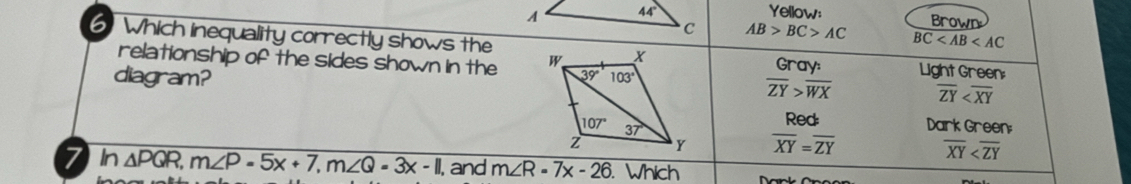 Yellow:
Brown
AB>BC>AC BC
6 Which inequality correctly shows the
relationship of the sides shown in the Gray: Light Green:
diagram?
overline ZY>overline WX overline ZY
Red Dark Green:
overline XY=overline ZY
overline XY
7n △ PQR,m∠ P=5x+7,m∠ Q=3x-11 , and m∠ R=7x-26. Whích