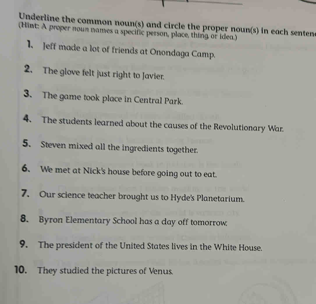 Underline the common noun(s) and circle the proper noun(s) in each sentene 
(Hint: A proper noun names a specific person, place, thing or idea.) 
1. Jeff made a lot of friends at Onondaga Camp. 
2. The glove felt just right to Javier. 
3. The game took place in Central Park. 
4. The students learned about the causes of the Revolutionary War. 
5. Steven mixed all the ingredients together. 
6. We met at Nick's house before going out to eat. 
7. Our science teacher brought us to Hyde's Planetarium. 
8. Byron Elementary School has a day off tomorrow 
9. The president of the United States lives in the White House. 
10. They studied the pictures of Venus.