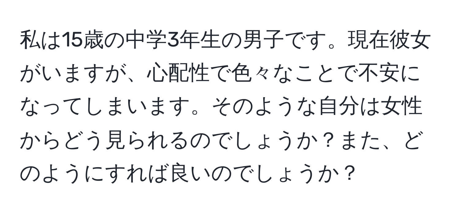 私は15歳の中学3年生の男子です。現在彼女がいますが、心配性で色々なことで不安になってしまいます。そのような自分は女性からどう見られるのでしょうか？また、どのようにすれば良いのでしょうか？