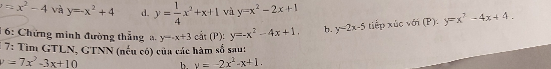 =x^2-4 và y=-x^2+4 d. y= 1/4 x^2+x+1 và y=x^2-2x+1
i 6: Chứng minh đường thắng a. y=-x+3cat (P): y=-x^2-4x+1. 
b. y=2x-5 tiếp xúc với (P): y=x^2-4x+4. 
i 7: Tìm GTLN, GTNN (nếu có) của các hàm số sau:
v=7x^2-3x+10
b. v=-2x^2-x+1.