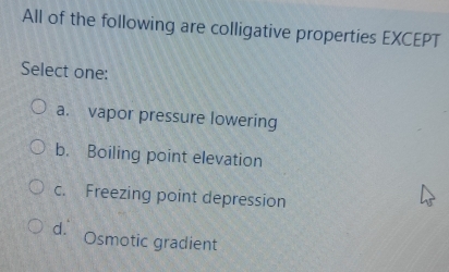 All of the following are colligative properties EXCEPT
Select one:
a. vapor pressure lowering
b. Boiling point elevation
c. Freezing point depression
d. Osmotic gradient