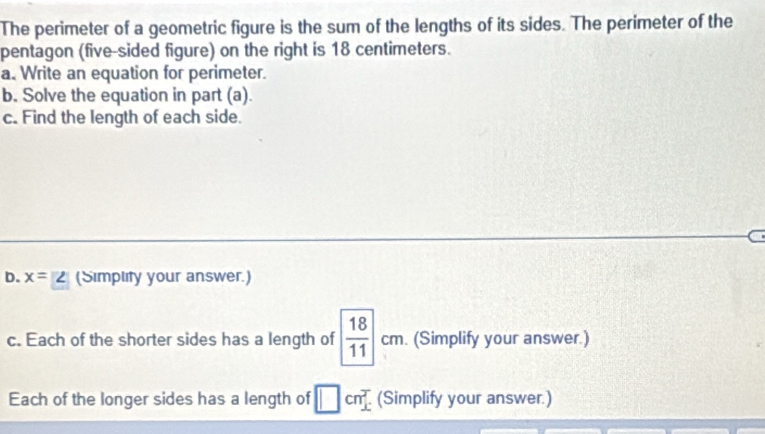 The perimeter of a geometric figure is the sum of the lengths of its sides. The perimeter of the 
pentagon (five-sided figure) on the right is 18 centimeters. 
a. Write an equation for perimeter. 
b. Solve the equation in part (a). 
c. Find the length of each side. 
D. x=2 (Simplity your answer.) 
c. Each of the shorter sides has a length of  18/11  cm. . (Simplify your answer.) 
Each of the longer sides has a length of □ cn^2. (Simplify your answer.)