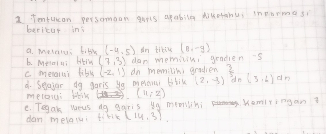 2.. Tentukan persamaan garis apabila dikerahui informasi 
berikar ini 
a. melalui tilik (-4,5) an titik (8,-g)
6. Melala: tikin (7,3) dan memiliki gradien -s 
c melalui tilik (-2,1) dn memilik; gradien  3/5 
d. Selajar dg garis yg melalui bibik (2,-3) dn (3,6)dn
melalci bibiks
(11,2)
e. Tegak lurus dg garis yg memiliki Kemiringan 
dan melalui titik (14,3).