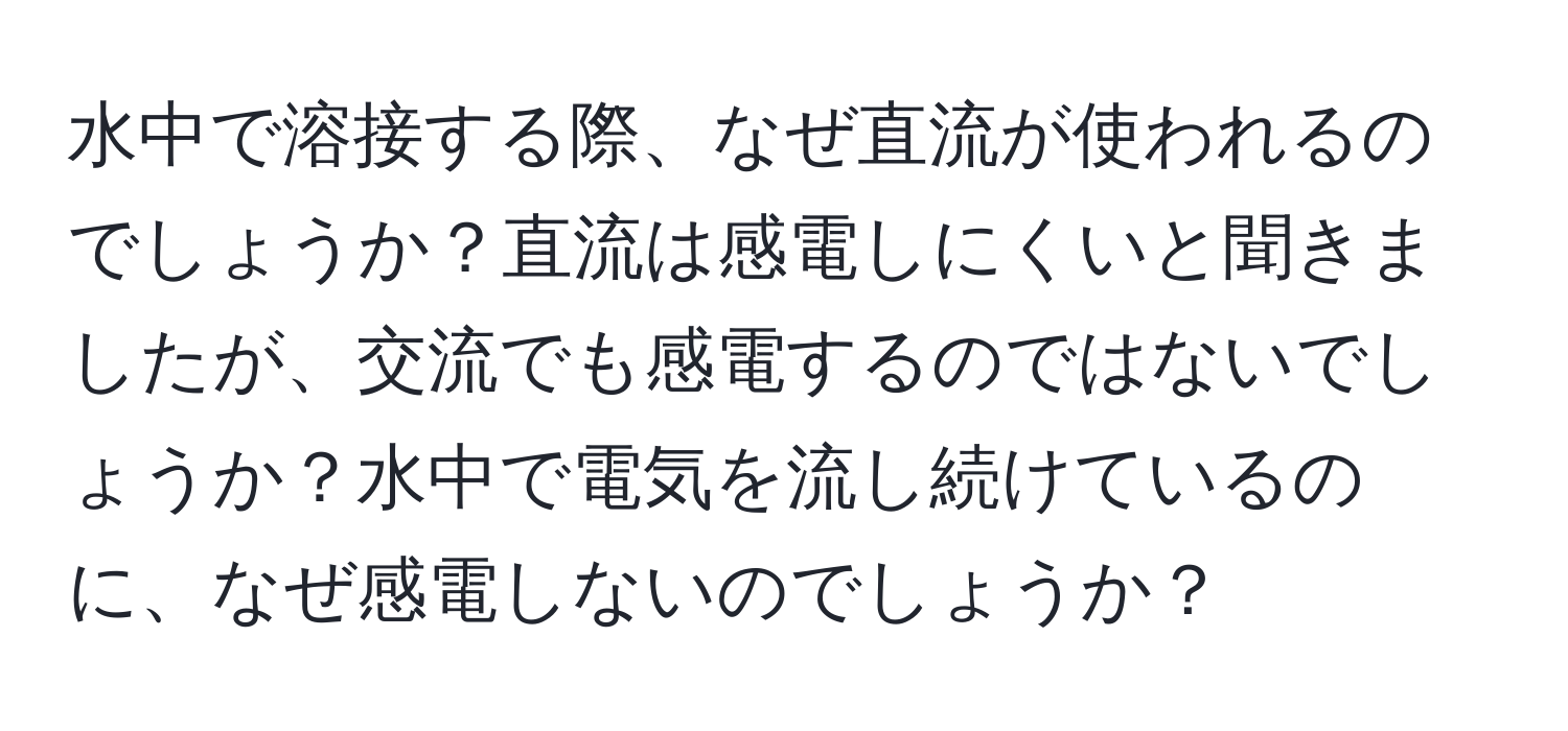 水中で溶接する際、なぜ直流が使われるのでしょうか？直流は感電しにくいと聞きましたが、交流でも感電するのではないでしょうか？水中で電気を流し続けているのに、なぜ感電しないのでしょうか？