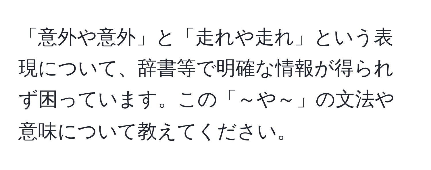 「意外や意外」と「走れや走れ」という表現について、辞書等で明確な情報が得られず困っています。この「～や～」の文法や意味について教えてください。