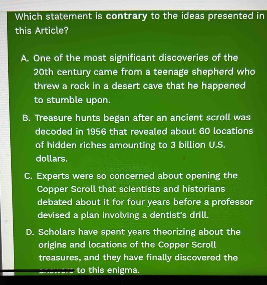 Which statement is contrary to the ideas presented in
this Article?
A. One of the most significant discoveries of the
20th century came from a teenage shepherd who
threw a rock in a desert cave that he happened
to stumble upon.
B. Treasure hunts began after an ancient scroll was
decoded in 1956 that revealed about 60 locations
of hidden riches amounting to 3 billion U.S.
dollars.
C. Experts were so concerned about opening the
Copper Scroll that scientists and historians
debated about it for four years before a professor
devised a plan involving a dentist's drill.
D. Scholars have spent years theorizing about the
origins and locations of the Copper Scroll
treasures, and they have finally discovered the
to this enigma.