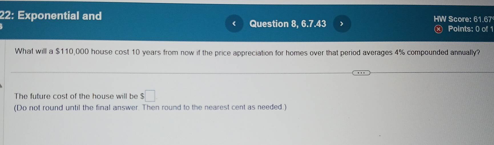 22: Exponential and HW Score: 61.67 
< Question 8, 6.7.43 > 
× Points: 0 of 1 
What will a $110,000 house cost 10 years from now if the price appreciation for homes over that period averages 4% compounded annually? 
The future cost of the house will be $□. 
(Do not round until the final answer. Then round to the nearest cent as needed.)