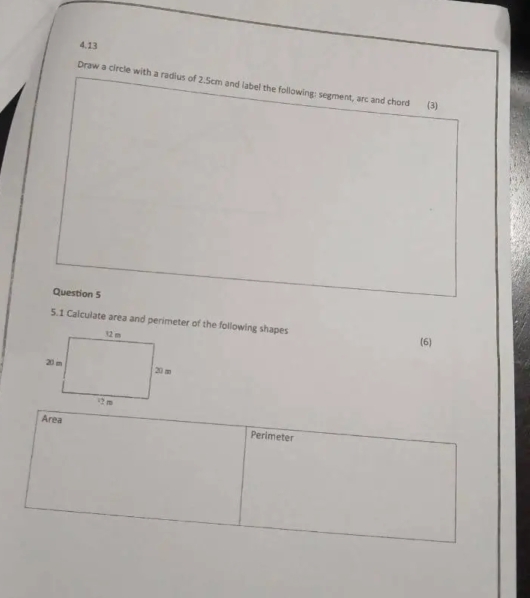 4.13 
Draw a circle with a radius of 2.5cm and label the following: segment, arc and chord (3) 
Question 5 
5.1 Calculate area and perimeter of the following shapes 
(6) 
Area Perimeter