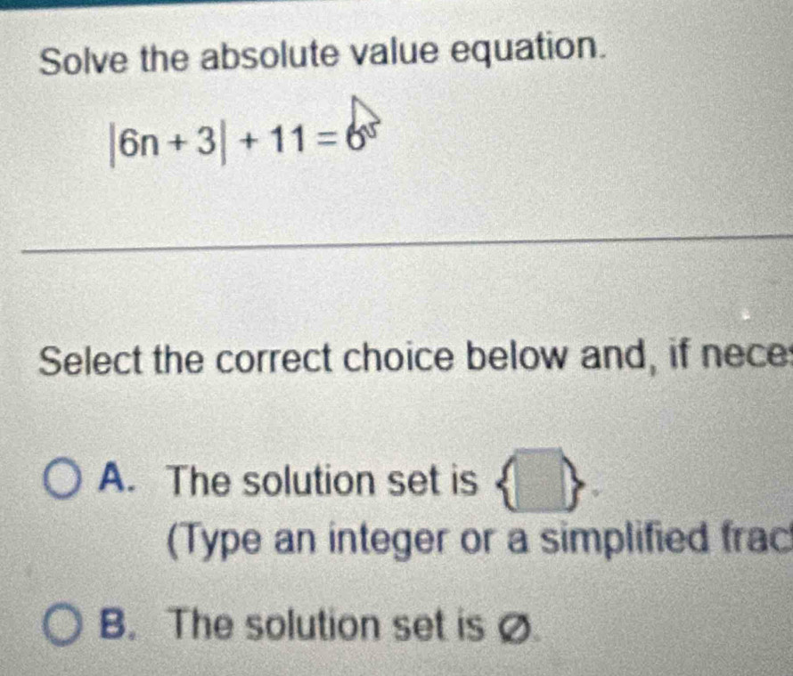 Solve the absolute value equation.
|6n+3|+11=6^5
_
Select the correct choice below and, if nece
A. The solution set is  
(Type an integer or a simplified frac
B. The solution set is Ø