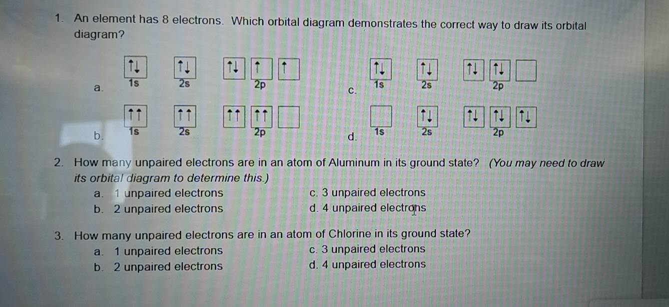 An element has 8 electrons. Which orbital diagram demonstrates the correct way to draw its orbital
diagram?
↑ ↑ ↑ ↑!

a. 1s 2s 2p 1s 2s 2p
C.
↑↑ ↑↑ ↑↑ ↑ ↑ ↑ ⊥
b. 1s 2s 2p 2s 2p
d. 1s
2. How many unpaired electrons are in an atom of Aluminum in its ground state? (You may need to draw
its orbital diagram to determine this.)
a. 1 unpaired electrons c. 3 unpaired electrons
b. 2 unpaired electrons d. 4 unpaired electrons
3. How many unpaired electrons are in an atom of Chlorine in its ground state?
a. 1 unpaired electrons c. 3 unpaired electrons
b. 2 unpaired electrons d. 4 unpaired electrons