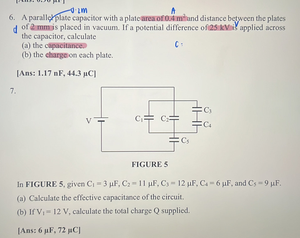 d· 2m A
6. A parallel plate capacitor with a plate area of 0.4m^2 and distance between the plates
of 2 mm is placed in vacuum. If a potential difference of 25 kV is applied across
the capacitor, calculate
(a) the capacitance. C.
(b) the charge on each plate.
[Ans: 1.17 nF, 44.3 µC]
7.
In FIGURE 5, given C_1=3mu F,C_2=11mu F,C_3=12mu F,C_4=6mu F , and C_5=9mu F.
(a) Calculate the effective capacitance of the circuit.
(b) If V_1=12V , calculate the total charge Q supplied.
[Ans: 6 μF, 72 µC]