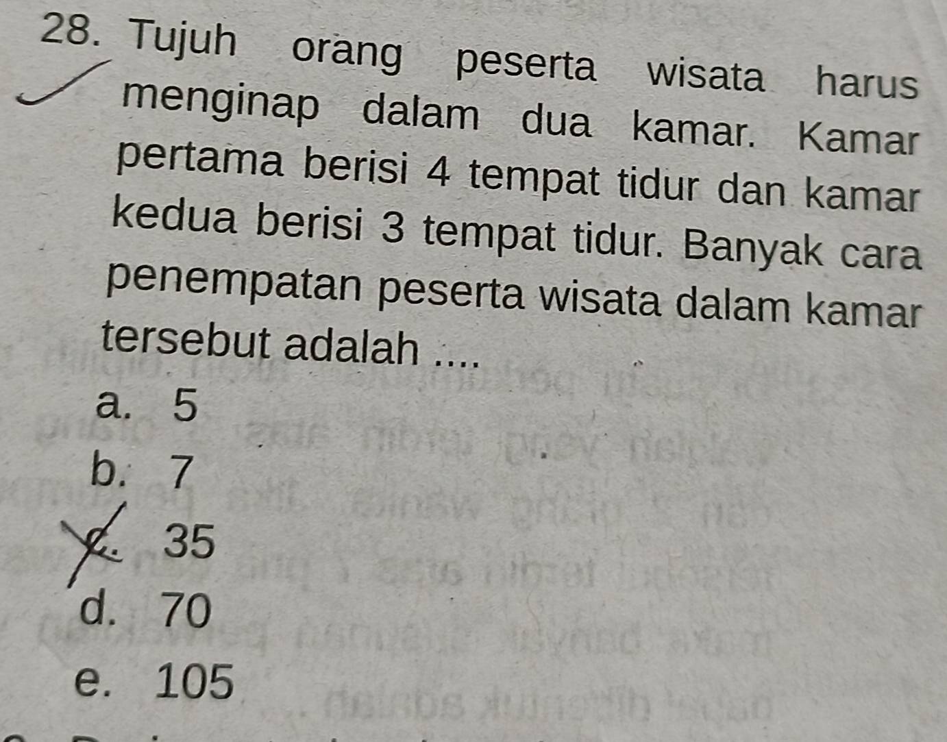 Tujuh orang peserta wisata harus
menginap dalam dua kamar. Kamar
pertama berisi 4 tempat tidur dan kamar
kedua berisi 3 tempat tidur. Banyak cara
penempatan peserta wisata dalam kamar
tersebut adalah ....
a. 5
b. 7
35
d. 70
e. 105