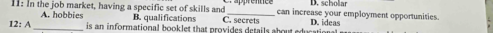 Cr apprentice D. scholar
11: In the job market, having a specific set of skills and _can increase your employment opportunities.
A. hobbies B. qualifications C. secrets D. ideas
12: A _is an informational booklet that provides details about education