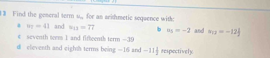 Find the general term u_n for an arithmetic sequence with:
a u_7=41 and u_13=77 b u_5=-2 and u_12=-12 1/2 
€ seventh term 1 and fifteenth term — 39
d eleventh and eighth terms being —16 and -11 1/2  respectively.