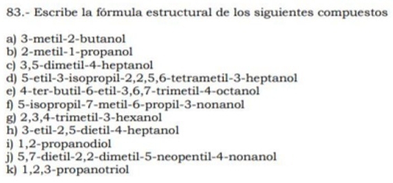 83.- Escribe la fórmula estructural de los siguientes compuestos 
a) 3 -metil -2 -butanol 
b) 2 -metil -1 -propanol 
c) 3, 5 -dimetil -4 -heptanol 
d) 5 -etil -3 -isopropil -2, 2, 5, 6 -tetrametil -3 -heptanol 
e) 4 -ter-butil -6 -etil -3, 6, 7 -trimetil -4 -octanol 
f) 5 -isopropil -7 -metil -6 -propil- 3 -nonanol 
g) 2, 3, 4 -trimetil -3 -hexanol 
h) 3 -etil -2, 5 -dietil -4 -heptanol 
i) 1, 2 -propanodiol 
j) 5, 7 -dietil -2, 2 -dimetil -5 -neopentil -4 -nonanol 
k) 1, 2, 3 -propanotriol