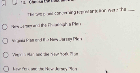 Choose the Best a
The two plans concerning representation were the _.
New Jersey and the Philadelphia Plan
Virginia Plan and the New Jersey Plan
Virginia Plan and the New York Plan
New York and the New Jersey Plan