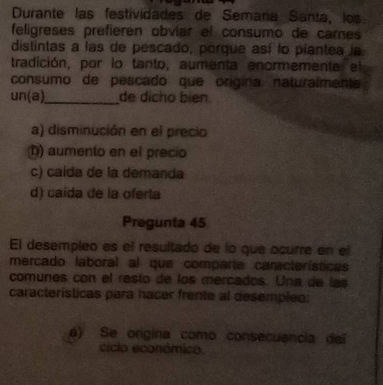 Durante las festividades de Semaña Santa, los
feligreses prefieren obvíar el consumo de carnes
distintas a las de pescado, porque así lo piantea la
tradición, por lo tanto, aumenta enormemente el
consumo de pescado que ongina naturalmente
un(a)_ de dícho bién.
a) disminución en el precio
D) aumento en el precio
c) caída de la demanda
d) caída de la oferta
Pregunta 45
El desempleo es el resultado de lo que ocurre en el
mercado laboral al que comparta características
comunes con el resto de los mercados. Una de las
características para hacer frente al desempleo:
6) Se origina como consecuencia del
ciclo económico.