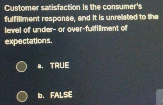 Customer satisfaction is the consumer's
fulfillment response, and it is unrelated to the
level of under- or over-fulfillment of
expectations.
a. TRUE
b. FALSE