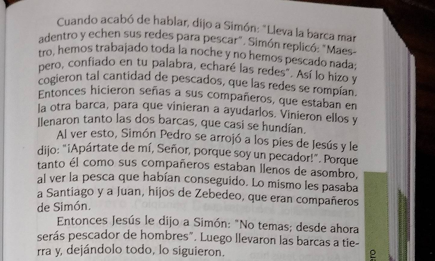 Cuando acabó de hablar, dijo a Simón: "Lleva la barca mar 
adentro y echen sus redes para pescar". Simón replicó: "Maes 
tro, hemos trabajado toda la noche y no hemos pescado nada; 
pero, confiado en tu palabra, echaré las redes". Así lo hizo y 
cogieron tal cantidad de pescados, que las redes se rompían. 
Entonces hicieron señas a sus compañeros, que estaban en 
la otra barca, para que vinieran a ayudarlos. Vinieron ellos y 
llenaron tanto las dos barcas, que casí se hundían. 
Al ver esto, Simón Pedro se arrojó a los pies de Jesús y le 
dijo: "¡Apártate de mí, Señor, porque soy un pecador!”. Porque 
tanto él como sus compañeros estaban llenos de asombro, 
al ver la pesca que habían conseguido. Lo mismo les pasaba 
a Santiago y a Juan, hijos de Zebedeo, que eran compañeros 
de Simón. 
Entonces Jesús le dijo a Simón: "No temas; desde ahora 
serás pescador de hombres". Luego llevaron las barcas a tie- 
rra y, dejándolo todo, lo siguieron. 
ρ