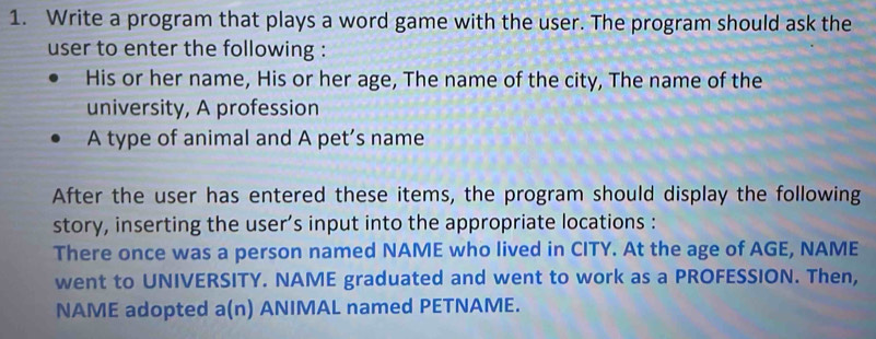 Write a program that plays a word game with the user. The program should ask the 
user to enter the following : 
His or her name, His or her age, The name of the city, The name of the 
university, A profession 
A type of animal and A pet’s name 
After the user has entered these items, the program should display the following 
story, inserting the user’s input into the appropriate locations : 
There once was a person named NAME who lived in CITY. At the age of AGE, NAME 
went to UNIVERSITY. NAME graduated and went to work as a PROFESSION. Then, 
NAME adopted a(n) ANIMAL named PETNAME.