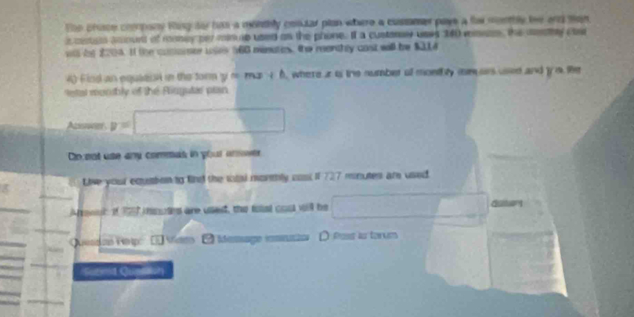 The chise copany Ring fo has a monthly cosular plan where a cussmer paye a fer montbly he and man 
e cran aount of money per minup used as the phone. If a custory uses 340 msson, the mey cae 
st be 2004. If the conomer wses 160 minates, the reenthly cast will be $314
4) Find an equiert in the form y o ma 1 6, where i is the number of monthly mm ors used and y a the 
etal monbly of the Riugutie plan 
Acote y=□
Ci ent use any commas in your anwer 
Live your equien to find the taal montly cost if 727 mnutes are used. 
A renuc of 197 inotes are ussed, the foist cout will be _ □  dutr 
Adan Hep C es Meage mmmto D Post ls torum 
Sunnid Quenion