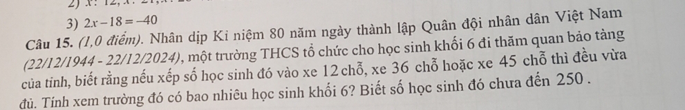 ) x : 12, x. 
3) 2x-18=-40
Câu 15. (l,0 điểm). Nhân dịp Ki niệm 80 năm ngày thành lập Quân đội nhân dân Việt Nam 
(22/12/1944 - 22/12/2024), một trường THCS tổ chức cho học sinh khối 6 đi thăm quan bảo tàng 
của tinh, biết rằng nếu xếp số học sinh đó vào xe 12 chỗ, xe 36 chỗ hoặc xe 45 chỗ thì đều vừa 
đù. Tính xem trường đó có bao nhiêu học sinh khối 6? Biết số học sinh đó chưa đến 250.