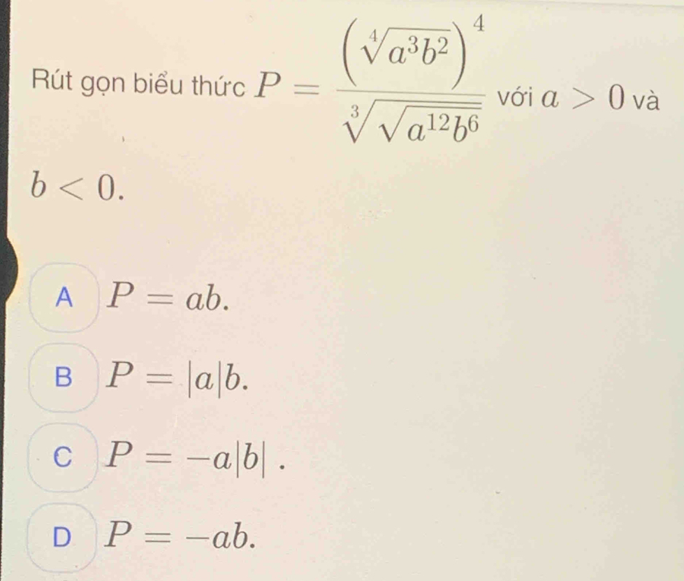 Rút gọn biểu thức P=frac (sqrt[4](a^3b^2))^4sqrt[3](sqrt a^(12)b^6) với a>0 và
b<0</tex>.
A P=ab.
B P=|a|b.
C P=-a|b|.
D P=-ab.