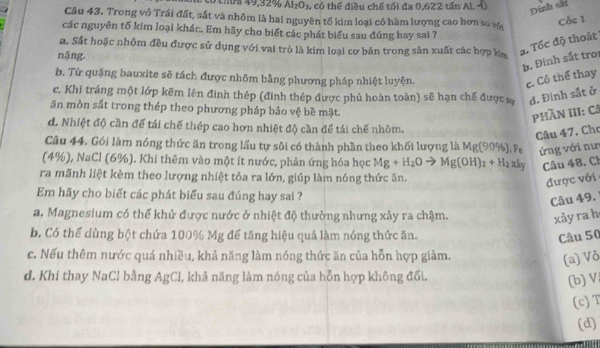 ó chứa 49,32% Al_2O_3 , có thể điều chế tối đa 0,622 tấn Al. Đinh sắt
Câu 43. Trong vỏ Trái đất, sắt và nhôm là hai nguyên tố kim loại có hàm lượng cao hơn so vớ
Cốc 1
các nguyên tố kim loại khác. Em hãy cho biết các phát biểu sau đúng hay sai ?
a. Sắt hoặc nhôm đều được sử dụng với vai trò là kim loại cơ bản trong sản xuất các hợp kim
nặng.
a. Tốc độ thoát
b. Đinh sắt tro
b. Từ quặng bauxite sẽ tách được nhôm bằng phương pháp nhiệt luyện.
c. Có thể thay
c, Khi tráng một lớp kẽm lên đinh thép (đinh thép được phủ hoàn toàn) sẽ hạn chế được sự d. Đinh sắt ở
ăn mòn sắt trong thép theo phương pháp bảo vệ bề mặt.
PHầN III: Câ
d. Nhiệt độ cần để tái chế thép cao hơn nhiệt độ cần để tái chế nhôm.
Câu 47. Cho
Câu 44. Gói làm nóng thức ăn trong lấu tự sôi có thành phần theo khối lượng là Mg(90% ) , e  ng với nư
(4%), NaCl (6%). Khi thêm vào một ít nước, phản ứng hóa học Mg+H_2O Mg(OH)_2+H_2 xày Câu 48. Cl
ra mãnh liệt kèm theo lượng nhiệt tỏa ra lớn, giúp làm nóng thức ăn.
được với
Em hãy cho biết các phát biểu sau đúng hay sai ?
Câu 49.
a. Magnesium có thể khử được nước ở nhiệt độ thường nhưng xảy ra chậm.
xảy ra h
b. Có thể dùng bột chứa 100% Mg để tăng hiệu quả làm nóng thức ăn. Câu 50
c. Nếu thêm nước quá nhiều, khả năng làm nóng thức ăn của hỗn hợp giảm.
(a) Vỏ
d. Khi thay NaCl bằng AgCl, khả năng làm nóng của hỗn hợp không đối.
(b) V
(c)T
(d)