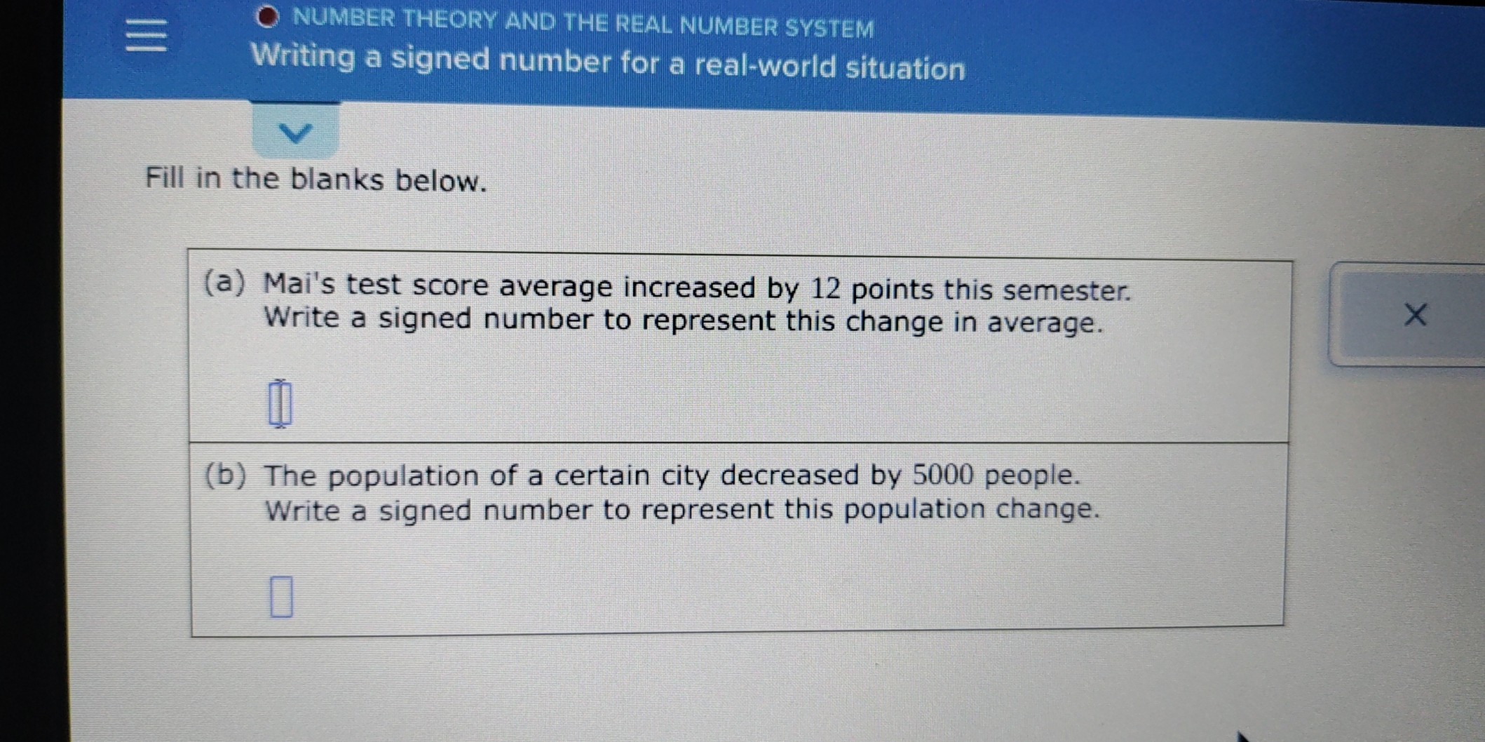 NUMBER THEORY AND THE REAL NUMBER SYSTEM 
Writing a signed number for a real-world situation 
Fill in the blanks below. 
(a) Mai's test score average increased by 12 points this semester. 
Write a signed number to represent this change in average. 
(b) The population of a certain city decreased by 5000 people. 
Write a signed number to represent this population change.