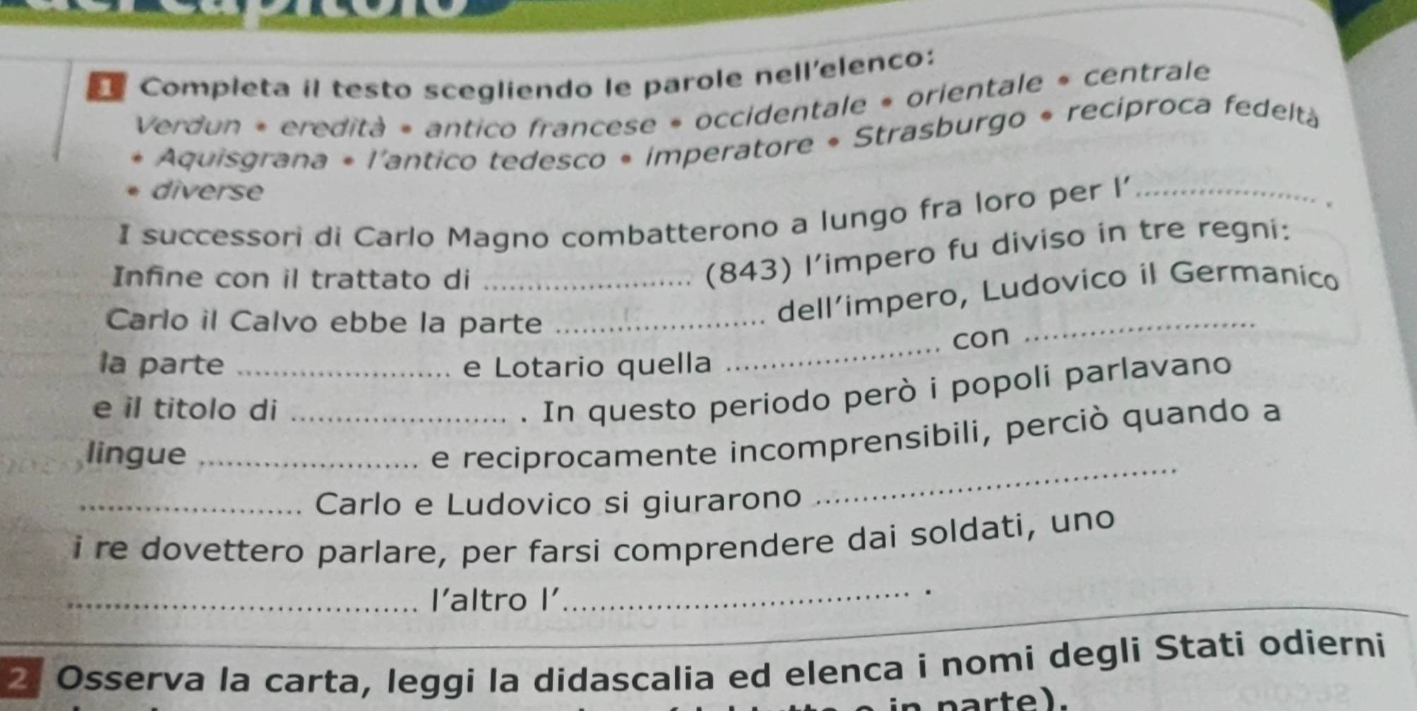 Completa il testo scegliendo le parole nell'elenco: 
Verdun « eredità « antico francese « occidentale « orientale » centrale 
Aquisgrana * l'antico tedesco • imperatore * Strasburgo * recíproca fedeltà 
diverse 
I successori di Carlo Magno combatterono a lungo fra loro per l'_ 
Infne con il trattato di_ 
(843) l’impero fu diviso in tre regni: 
Carlo il Calvo ebbe la parte_ 
dell’impero, Ludovico il Germanico 
_con 
_ 
la parte _e Lotario quella 
e il titolo di_ 
. In questo periodo però i popoli parlavano 
_ 
lingue_ 
e reciprocamente incomprensibili, perciò quando a 
_Carlo e Ludovico si giurarono 
i re dovettero parlare, per farsi comprendere dai soldati, uno 
_ 
_ 
_l'altro I' 
_ 
2 Osserva la carta, leggi la didascalia ed elenca i nomi degli Stati odierni 
in parte).