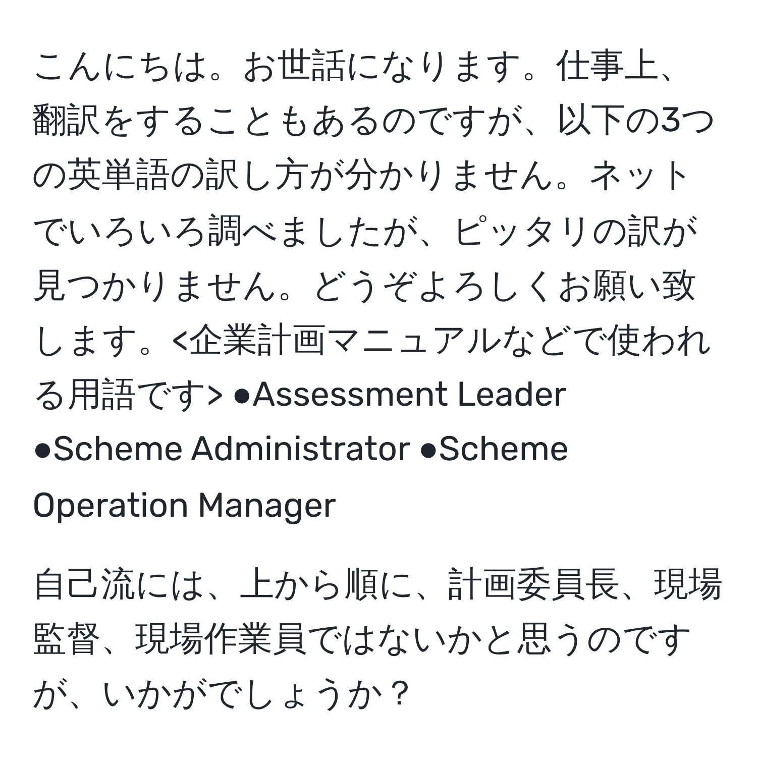 こんにちは。お世話になります。仕事上、翻訳をすることもあるのですが、以下の3つの英単語の訳し方が分かりません。ネットでいろいろ調べましたが、ピッタリの訳が見つかりません。どうぞよろしくお願い致します。 ●Assessment Leader ●Scheme Administrator ●Scheme Operation Manager 

自己流には、上から順に、計画委員長、現場監督、現場作業員ではないかと思うのですが、いかがでしょうか？