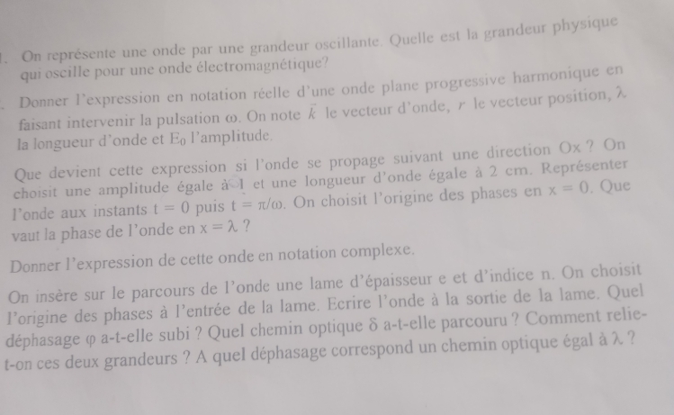 On représente une onde par une grandeur oscillante. Quelle est la grandeur physique 
qui oscille pour une onde électromagnétique? 
. Donner l'expression en notation réelle d'une onde plane progressive harmonique en 
faisant intervenir la pulsation ω. On note vector k le vecteur d’onde, r le vecteur position, λ
la longueur d’onde et E l'amplitude. 
Que devient cette expression si l'onde se propage suivant une direction Ox? On 
choisit une amplitude égale à 1 et une longueur d'onde égale à 2 cm. Représenter 
l’onde aux instants t=0 puis t=π /omega. On choisit l’origine des phases en x=0 , Que 
vaut la phase de l’onde en x=lambda ? 
Donner l’expression de cette onde en notation complexe. 
On insère sur le parcours de l'onde une lame d'épaisseur e et d'indice n. On choisit 
l'origine des phases à l'entrée de la lame. Ecrire l'onde à la sortie de la lame. Quel 
déphasage φ a-t-elle subi ? Quel chemin optique δ a-t-elle parcouru ? Comment relie- 
t-on ces deux grandeurs ? A quel déphasage correspond un chemin optique égal à λ ?