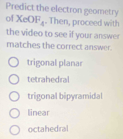 Predict the electron geometry
of XeOF_4. Then, proceed with
the video to see if your answer
matches the correct answer.
trigonal planar
tetrahedral
trigonal bipyramidal
linear
octahedral