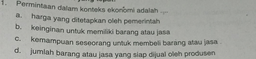 Permintaan dalam konteks ekonomi adalah ....
a. harga yang ditetapkan oleh pemerintah
b. keinginan untuk memiliki barang atau jasa
c. kemampuan seseorang untuk membeli barang atau jasa
d. jumlah barang atau jasa yang siap dijual oleh produsen