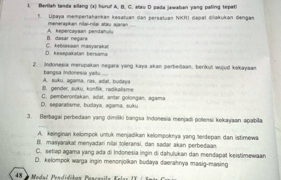 Berilah tanda silang (x) huruf A, B, C, atau D pada jawaban yang paling tepat!
1. Upaya mempertahankan kesatuan dan persatuan NKRI dapat dilakukan dengan
menerapkan nilai-nilai atau ajaran ....
A. kepercayaan pendahulu
B. dasar negara
C. kebiasaan masyarakat
D. kesepakatan bersama
2. Indonesia merupakan negara yang kaya akan perbedaan, berikut wujud kekayaan
bangsa Indonesia yaitu ....
A. suku, agama, ras, adat, budaya
B. gender, suku, konflik, radikalisme
C. pemberontakan, adat, antar golongan, agama
D. separatisme, budaya, agama, suku
3. Berbagai perbedaan yang dimiliki bangsa Indonesia menjadi potensi kekayaan apabila
…
A. keinginan kelompok untuk menjadikan kelompoknya yang terdepan dan istimewa
B. masyarakat menyadari nilai toleransi, dan sadar akan perbedaan
C. setiap agama yang ada di Indonesia ingin di dahulukan dan mendapat keistimewaan
D. kelompok warga ingin menonjolkan budaya daerahnya masig-masing
48 Modul Pendidikan Pançasila K elas