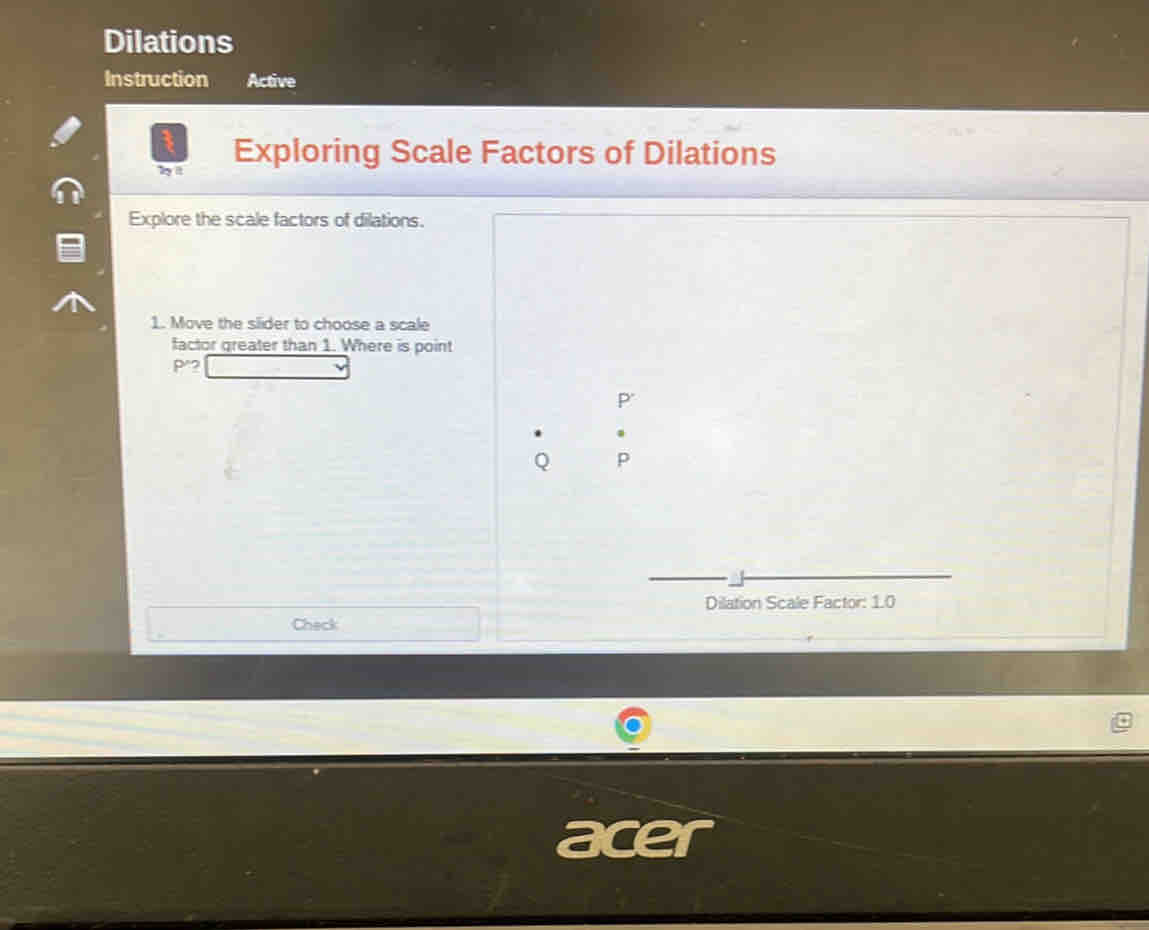 Dilations 
Instruction Active 
b it Exploring Scale Factors of Dilations 
Explore the scale factors of dilations. 
1. Move the slider to choose a scale 
factor greater than 1. Where is point
P 2
P '
Q p
Dilation Scale Factor: 1.0
Check