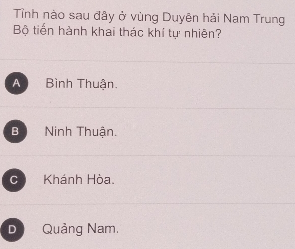 Tỉnh nào sau đây ở vùng Duyên hải Nam Trung
Bộ tiến hành khai thác khí tự nhiên?
A Bình Thuận.
B Ninh Thuận.
C Khánh Hòa.
D Quảng Nam.